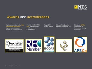 Awards and accreditations

 Highly commended for the Best   Founder member of the   Isoqar 9001       Winner of the Queen’s        Member of APSCo
 International Recruitment       REC (the Recruitment    Quality Assured   Award for Enterprise, 2007   (Association of
 Agency at the Recruiter         and Emplyment                                                          Professional Staffing
 Awards for Excellence 2010      Confederation)                                                         Companies)




Presenter’s name
www.nesglobaltalent.com
 
