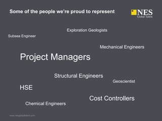 Some of the people we’re proud to represent


                                   Exploration Geologists
Subsea Engineer


                                                    Mechanical Engineers

         Project Managers
                          Structural Engineers
                                                            Geoscientist
         HSE
                                               Cost Controllers
              Chemical Engineers

www.nesglobaltalent.com
 