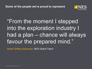 Some of the people we’re proud to represent




  “From the moment I stepped
  into the exploration industry I
  had a plan – chance will always
  favour the prepared mind.”
  Senior Drilling Supervisor, NES Global Talent




www.nesglobaltalent.com
 