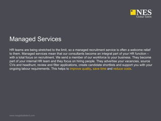 Managed Services
HR teams are being stretched to the limit, so a managed recruitment service is often a welcome relief
to them. Managed services mean that our consultants become an integral part of your HR function –
with a total focus on recruitment. We send a member of our workforce to your business. They become
part of your internal HR team and they focus on hiring people. They advertise your vacancies, source
CVs and headhunt, review and filter applications, create candidate shortlists and support you with your
ongoing labour requirements. This helps to improve quality, save time and reduce costs.




www.nesglobaltalent.com
 