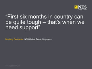 “First six months in country can
be quite tough – that’s when we
need support”
Mustang Contractor, NES Global Talent, Singapore




www.nesglobaltalent.com
 