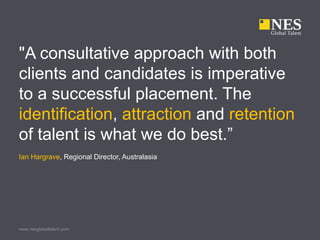 "A consultative approach with both
clients and candidates is imperative
to a successful placement. The
identification, attraction and retention
of talent is what we do best.”
Ian Hargrave, Regional Director, Australasia




www.nesglobaltalent.com
 