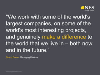 "We work with some of the world's
largest companies, on some of the
world's most interesting projects,
and genuinely make a difference to
the world that we live in – both now
and in the future.“
Simon Coton, Managing Director




www.nesglobaltalent.com
 