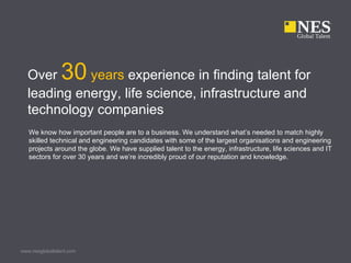 Over          30
            years experience in finding talent for
  leading energy, life science, infrastructure and
  technology companies
   We know how important people are to a business. We understand what’s needed to match highly
   skilled technical and engineering candidates with some of the largest organisations and engineering
   projects around the globe. We have supplied talent to the energy, infrastructure, life sciences and IT
   sectors for over 30 years and we’re incredibly proud of our reputation and knowledge.




www.nesglobaltalent.com
 