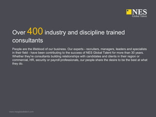 Over 400 industry and discipline trained
  consultants
  People are the lifeblood of our business. Our experts - recruiters, managers, leaders and specialists
  in their field - have been contributing to the success of NES Global Talent for more than 30 years.
  Whether they're consultants building relationships with candidates and clients in their region or
  commercial, HR, security or payroll professionals, our people share the desire to be the best at what
  they do.




www.nesglobaltalent.com
 