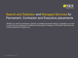 Search and Selection and Managed Services for
  Permanent, Contractor and Executive placements
   Whether you need 25 contractors in Angola, an excellent permanent director in Australia or you want
   to outsource the management of staffing an entire project in Singapore, NES Global Talent have the
   industry experience to support you.




www.nesglobaltalent.com
 