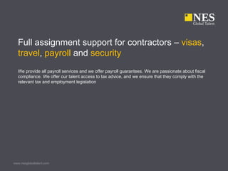 Full assignment support for contractors – visas,
  travel, payroll and security
  We provide all payroll services and we offer payroll guarantees. We are passionate about fiscal
  compliance. We offer our talent access to tax advice, and we ensure that they comply with the
  relevant tax and employment legislation




www.nesglobaltalent.com
 
