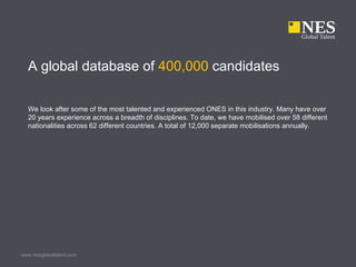 A global database of 400,000 candidates

  We look after some of the most talented and experienced ONES in this industry. Many have over
  20 years experience across a breadth of disciplines. To date, we have mobilised over 58 different
  nationalities across 62 different countries. A total of 12,000 separate mobilisations annually.




www.nesglobaltalent.com
 