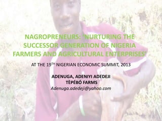 NAGROPRENEURS: ‘NURTURING THE
SUCCESSOR GENERATION OF NIGERIA
FARMERS AND AGRICULTURAL ENTERPRISES’
AT THE 19TH NIGERIAN ECONOMIC SUMMIT, 2013
ADENUGA, ADENIYI ADEDEJI
TÈPÉBÓ FARMS
Adenuga.adedeji@yahoo.com

 