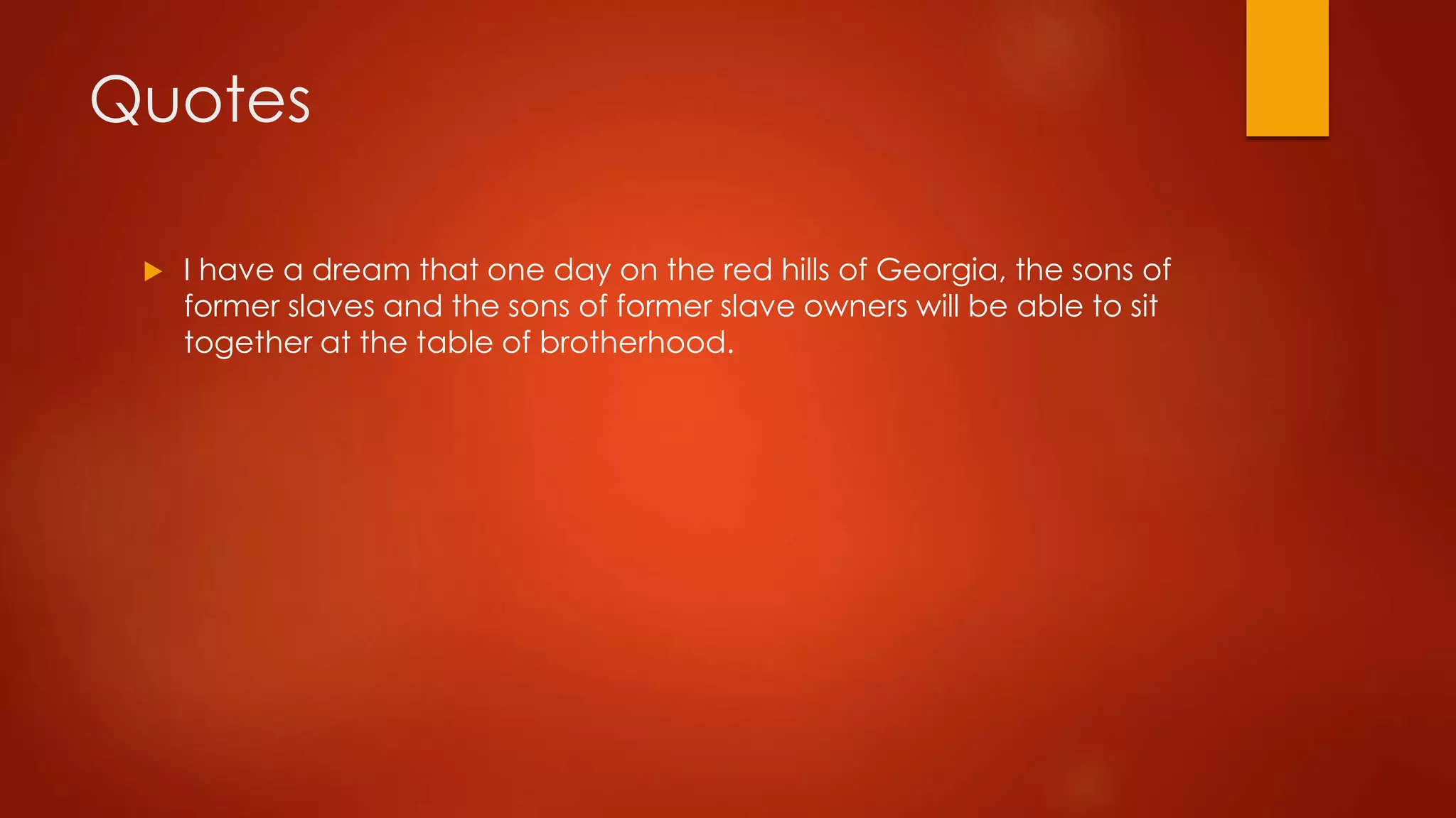 Quotes 
 I have a dream that one day on the red hills of Georgia, the sons of 
former slaves and the sons of former slave owners will be able to sit 
together at the table of brotherhood. 
 