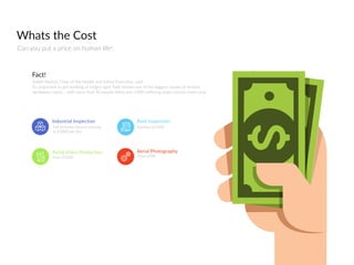 Whats  the  Cost
Can  you  put  a  price  on  human  life!
Judith  Hacki`,  Chair  of  the  Health  and  Safety  Execubve,  said:  
It’s  important  to  get  working  at  height  right.  Falls  remain  one  of  the  biggest  causes  of  serious  
workplace  injury  –  with  more  than  40  people  killed  and  4,000  suﬀering  major  injuries  every  year.  
Fact!
From  £1200
Aerial  Video  Production
Full  Inclusive  Service  starting  
at  £2000  per  day
Industrial  Inspection
Starting  at  £400
Roof  Inspection
From  £400
Aerial  Photography
 