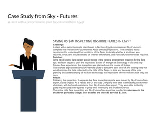 Case  Study  from  Sky  -­‐  Futures
A  client  with  a  petrochemicals  plant  based  in  Northern  Egypt
SAVING US $4M INSPECTING ONSHORE FLARES IN EGYPT
Challenge:
A client with a petrochemicals plant based in Northern Egypt commissioned Sky-Futures to
complete five live flare UAV (Unmanned Aerial Vehicle) Inspections. The company had a
requirement to understand the conditions of the flares to decide whether a shutdown was
required, what parts would need to be ordered beforehand, and if any refurbishment was required.
Solution:
Once Sky-Futures’ flare expert was in receipt of the general arrangement drawings for the flare
tips, the team began to plan the inspection. Based on the type of technology in use and Sky-
Futures flare experience, the inspection was planned over the course of 3 days.
The onshore sight allowed the UAV remote-pilots to select the best take-off and landing sites that
would optimize the data collected by the UAV of the flares. In total and because of the prior
planning and understanding of the flare technology, the inspections of five live flares took only two
days.
Result:
Following the inspection, 5 separate live flare inspection reports were issued by Sky-Futures flare
expert, David English. As a result, the Oil and Gas Company were able to effectively plan for their
shutdown, with technical assistance from Sky-Futures flare expert. They were able to identify
parts required and order spares in good time, minimizing the shutdown period.
The online UAV flare inspection and Sky-Futures flare expertise resulted in a decrease in the
shutdown period by 5 days. This enabled the client to save US $3.75m.
 