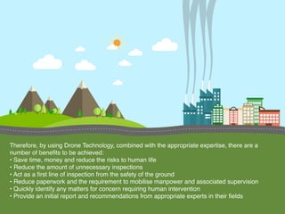 Therefore, by using Drone Technology, combined with the appropriate expertise, there are a
number of beneﬁts to be achieved:
• Save time, money and reduce the risks to human life
• Reduce the amount of unnecessary inspections
• Act as a ﬁrst line of inspection from the safety of the ground
• Reduce paperwork and the requirement to mobilise manpower and associated supervision
• Quickly identify any matters for concern requiring human intervention
• Provide an initial report and recommendations from appropriate experts in their ﬁelds
 