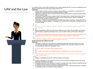 UAV  and  the  Law
A  quick  look  at  current  regulations  
For aircraft of 20 kg or less, these are referred to as a 'small unmanned aircraft', for which the requirements are a
little less stringent and are covered within Articles 166 and 167.
Article 166
1 A person shall not cause or permit any article or animal (whether or not attached to a parachute) to be
dropped from a small aircraft so as to endanger persons or property.
2 The person in charge of a small unmanned aircraft may only fly the aircraft if reasonably satisfied that the
flight can safely be made.
3 The person in charge of a small unmanned aircraft must maintain direct, unaided visual contact with the
aircraft sufficient to monitor its flight path in relation to other aircraft, persons, vehicles, vessels and
structures for the purpose of avoiding collisions.
4 The person in charge of a small unmanned aircraft which has a mass of more than 7 kg excluding its fuel
but including any articles installed in or attached to the aircraft at the commencement of its flight, must not
fly such an aircraft:
5
6 a)
7 in Class A, C, D or E airspace unless the permission of the appropriate air traffic control unit has
been obtained;
8 b)
9 within an aerodrome traffic zone during the notified hours of watch of the air traffic unit (if any) at
that aerodrome unless the permission of any such air traffic control unit has been obtained; or
10 c)
11 at a height of more than 400 feet above the surface unless it is flying in airspace described in sub-
paragraph (a) or (b) above and in accordance with the requirements for that airspace.
12
13 The person in charge of a small unmanned aircraft must not fly such an aircraft for the purposes of aerial
work except in accordance with a permission granted by the CAA.
Small Unmanned Surveillance Aircraft
Article 167
1 The person in charge of a small unmanned surveillance aircraft must not fly the aircraft in any of the
circumstances described in paragraph (2) except in accordance with a permission issued by the CAA.
2 The circumstances referred to in paragraph (1) are:
3
4 a) over or within 150 metres of any congested area;
6 b)
7 over or within 150 metres of an organised open-air assembly of more than 1,000 persons;
8 c)
9 within 50 metres of any vessel, vehicle or structure which is not under the control of the person in
charge of the aircraft; or
10 d)
11 subject to paragraphs (3) and (4), within 50 metres of any person.
12
13 Subject to paragraph (4), during take-off or landing, a small unmanned surveillance aircraft must not be
flown within 30 metres of any person.
14 Paragraphs (2)(d) and (3) do not apply to the person in charge of the small unmanned surveillance aircraft
or a person under the control of the person in charge of the aircraft.
15 In this article ‘a small unmanned surveillance aircraft’ means a small unmanned aircraft which is equipped
to undertake any form of surveillance or data acquisition.
 