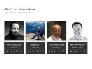 PAUL  KITCHENER
DIRECTOR
NIGEL  LEE
PETRO-­‐CHEM  
MICK  STEPHENSON
HEALTH  &  SAFTEY  
STEPHEN  PADGETT
BUSINESS  &  FINANCE
Meet  The    Power  Team
Over  100  years  combined  experience  
 