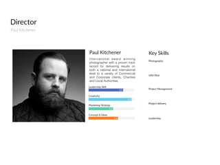 Director
Paul  Kitchener
International award winning
photographer with a proven track
record for delivering results on
both a national and international
level to a variety of Commercial
and Corporate clients, Charities
and Local Authorities.
Paul  Kitchener
8.5
9.2
5.3
7.2
Leadership  Skill
Creativity
Marketing  Strategy
Concept  &  Ideas
Photography
Key  Skills
UAV  Pilot
Leadership
Project  Management
Project  delivery
 