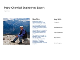 Petro-­‐Chemical  Engineering  Expert
Nigel  Lee    
Proven track record in
delivering challenging multi-
million pound projects on time
and within budget constraints.
Demonstrated high proﬁciency
of safety management systems
and control.
Specialising in tank and pipeline
systems including installation
and inspection adopting best
practice.
High degree of knowledge and
experience within COMAH Top
Tier sites including
understanding and practical
experience of legislative
requirements at all levels.
Good leadership skills across all
disciplines..
Nigel  Lee
Photography
Key  Skills
Industrial  Inspection
Safety  Management  
Project  Management
Project  delivery
 
