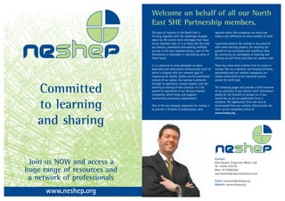 Welcome on behalf of all our North
                              East SHE Partnership members.



Neshep
                              The pace of industry in the North East is            operate within the companies we serve and
                              thriving, together with the challenges brought       make a real difference to every member of staff.
                              about by the current skills shortages that many
                              of our members face. It is at times like this that   I genuinely believe the outlook is very positive,
                              our policies, procedures and working methods         with some exciting projects, for securing the
                              are put to the test; however being a part of the     growth of our businesses and workforce alike.
                              Partnership is invaluable in overcoming some of      By continuing our philosophy of learning and
                              these issues.                                        sharing we will thrive and keep our workers safe.

                              It is a pleasure to work alongside so many           There has never been a better time to invest in
                              dedicated and enthusiastic professionals, each of    neshep. We are a dynamic and forward thinking
                              which is aligned with the common goal of             partnership and our member companies are
                              improving the Health, Safety and Environmental       wholly committed to the industrial sectors
                              culture of our region. Our success is attained       across the north east


   Committed
                              through co-operation, mutual respect; and the
                              learning & sharing of best practice. It is the       The following pages will provide a brief overview
                              wealth of experience of our 50 plus member           of our activities. If you require more information
                              companies, which helps and supports                  please do not hesitate to contact us. If you



   to learning
                              maintaining continuous improvement                   would like to join an application form is
                                                                                   attached. The application form can also be
                              One of the key strategic objectives for neshep is    downloaded from our website. Alternatively the
                              to provide a network of professionals, who           form can be completed online at
                                                                                   www.neshep.org


   and sharing

                                                                                   Neshep
 Join us NOW and access a
                                                                                   Contact:
                                                                                   Alan Bassett (Cognition Media Ltd)
                                                                                   Tel: 01642 619330
huge range of resources and                                                        Mob: 07730985362
                                                                                   alan.bassett@cognitionmedia.co.uk
 a network of professionals                                                        Email: enquiries@neshep.org
                                                                                   Website: www.neshep.org

      www.neshep.org
 