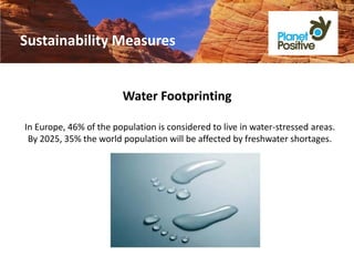 Sustainability Measures


                        Water Footprinting

In Europe, 46% of the population is considered to live in water-stressed areas.
 By 2025, 35% the world population will be affected by freshwater shortages.
 