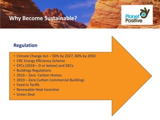 Why Become Sustainable?



 Regulation
 •   Climate Change Act – 50% by 2027, 80% by 2050
 •   CRC Energy Efficiency Scheme
 •   EPCs (2018 – D or below) and DECs
 •   Buildings Regulations
 •   2016 – Zero Carbon Homes
 •   2019 – Zero Carbon Commercial Buildings
 •   Feed-in Tariffs
 •   Renewable Heat Incentive
 •   Green Deal
 