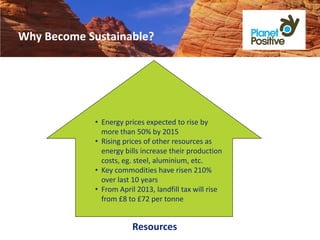 Why Become Sustainable?




             • Energy prices expected to rise by
               more than 50% by 2015
             • Rising prices of other resources as
               energy bills increase their production
               costs, eg. steel, aluminium, etc.
             • Key commodities have risen 210%
               over last 10 years
             • From April 2013, landfill tax will rise
               from £8 to £72 per tonne


                         Resources
 