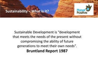 Sustainability – What is it?




     Sustainable Development is “development
    that meets the needs of the present without
         compromising the ability of future
       generations to meet their own needs”.
             Bruntland Report 1987
 