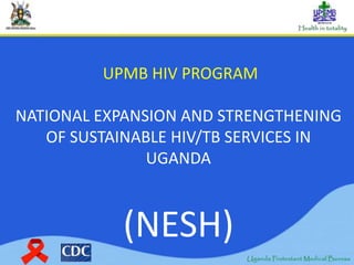UPMB HIV PROGRAM
NATIONAL EXPANSION AND STRENGTHENING
OF SUSTAINABLE HIV/TB SERVICES IN
UGANDA
(NESH)
 
