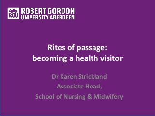 Rites of passage: 
becoming a health visitor 
Dr Karen Strickland 
Associate Head, 
School of Nursing & Midwifery 
 