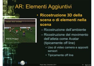 AR: Elementi Aggiuntivi
                 • Ricostruzione 3D della
                   scena o di elementi nella
                   scena
                     – Ricostruzione dell’ambiente
                     – Ricostruzione del movimento
PISTE Project          dell’atleta come Avatar
                       (tipicamente off line)
                           • Uso di video camera e appositi
                             sensori
                           • Tipicamente off line


                   Paolo Nesi, Dicembre 2011          10
 