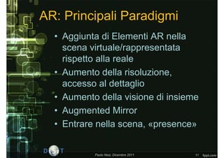 AR: Principali Paradigmi
  • Aggiunta di Elementi AR nella
    scena virtuale/rappresentata
    rispetto alla reale
  • Aumento della risoluzione,
    accesso al dettaglio
  • Aumento della visione di insieme
  • Augmented Mirror
  • Entrare nella scena, «presence»


           Paolo Nesi, Dicembre 2011   11
 