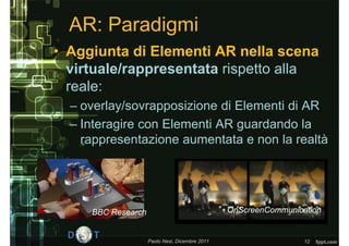 AR: Paradigmi
• Aggiunta di Elementi AR nella scena
  virtuale/rappresentata rispetto alla
  reale:
  – overlay/sovrapposizione di Elementi di AR
  – Interagire con Elementi AR guardando la
    rappresentazione aumentata e non la realtà




     BBC Research                               OnScreenCommunication


                    Paolo Nesi, Dicembre 2011                    12
 