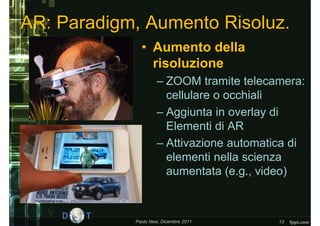 AR: Paradigm, Aumento Risoluz.
              • Aumento della
                risoluzione
                     – ZOOM tramite telecamera:
                       cellulare o occhiali
                     – Aggiunta in overlay di
                       Elementi di AR
                     – Attivazione automatica di
                       elementi nella scienza
                       aumentata (e.g., video)



            Paolo Nesi, Dicembre 2011      13
 