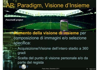 AR: Paradigm, Visione d’Insieme

FascinatE project




    • Aumento della visione di insieme per
      composizione di immagini e/o selezione
      specifica:
        – Acquisizione/Visione dell’intero stadio a 360
          gradi
        – Scelta del punto di visione personale e/o da
          parte del regista
                         Paolo Nesi, Dicembre 2011   14
 