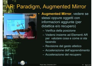 AR: Paradigm, Augmented Mirror
                              • Augmented Mirror, vedere se
                                stessi oppure oggetti con
                                informazioni aggiunte (per
                                didattica e/o recupero)
                                  – Verifica della posizione
Imaestro EC Project,              – Vedersi insieme ad Elementi AR
Univ. Leeds, DISIT involved
                                    per valutare cosa e come si sta
                                    facendo
                                  – Revisione del gesto atletico
                                  – Accelerazione dell’apprendimento
                                  – Accelerazione del recupero


                              Paolo Nesi, Dicembre 2011       15
 