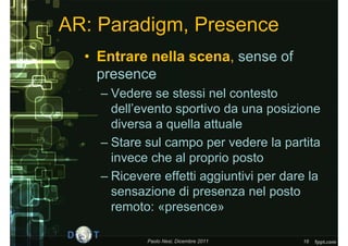 AR: Paradigm, Presence
  • Entrare nella scena, sense of
    presence
    – Vedere se stessi nel contesto
      dell’evento sportivo da una posizione
      diversa a quella attuale
    – Stare sul campo per vedere la partita
      invece che al proprio posto
    – Ricevere effetti aggiuntivi per dare la
      sensazione di presenza nel posto
      remoto: «presence»

            Paolo Nesi, Dicembre 2011    16
 