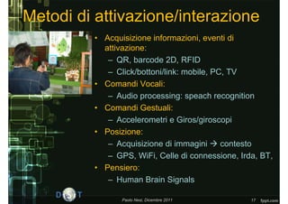 Metodi di attivazione/interazione
         • Acquisizione informazioni, eventi di
           attivazione:
            – QR, barcode 2D, RFID
            – Click/bottoni/link: mobile, PC, TV
         • Comandi Vocali:
            – Audio processing: speach recognition
         • Comandi Gestuali:
            – Accelerometri e Giros/giroscopi
         • Posizione:
            – Acquisizione di immagini  contesto
            – GPS, WiFi, Celle di connessione, Irda, BT,
         • Pensiero:
            – Human Brain Signals

                Paolo Nesi, Dicembre 2011         17
 