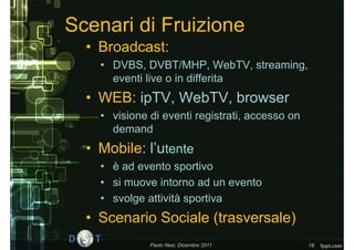 Scenari di Fruizione
  • Broadcast:
    • DVBS, DVBT/MHP, WebTV, streaming,
      eventi live o in differita
  • WEB: ipTV, WebTV, browser
    • visione di eventi registrati, accesso on
      demand
  • Mobile: l’utente
    • è ad evento sportivo
    • si muove intorno ad un evento
    • svolge attività sportiva
  • Scenario Sociale (trasversale)
              Paolo Nesi, Dicembre 2011          18
 