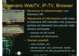 Scenario WebTV, IP-TV, Browser
                  • Ricezione di video/immagini con
                    Elementi AR
                  • Attivazione di informazioni sulla base
                    di Elementi AR interattivi che possono
                    portare ad elementi non previsti nello
                    stream principale:
                     – passare ad altri canali
See SportVision
                     – accedere ad informazioni
                  • Scenari possibili:
                     – viste multiple, etc.
                     – attività sociali: voti, commenti, twitter,
                       connessioni con altri gruppi/persone, etc.
                         Paolo Nesi, Dicembre 2011        20
 