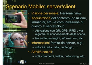 Scenario Mobile: server/client
                              • Visione personale, Personal view
                              • Acquisizione del contesto (posizione,
                                immagini, etc.) e comunicazione di
See IBM solution for
Wimbledon 2009                  questo al server/cloud
                                 – Attivazione con QR, GPS, RFID o via
                                   algoritmi di riconoscimento della scena,
                                 – file audio, immagini, informazioni, etc.
                              • informazioni fornite da server, e.g.:
http://www.hackneyhear.com/
                                 – velocità della palla, punteggio, …
                              • Attività sociali:
                                 – voti, commenti, twitter, networking, etc.

                                      Paolo Nesi, Dicembre 2011         21
 