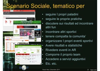 Scenario Sociale, tematico per
             • seguire I propri paladini
             • seguire le proprie pratiche
             • discutere sui risultati ed incontrare
               altri fun
             • incontrare altri sportivi
             • tenere compatta la comunita’
             • organizzare I propri eventi sportivi
             • Avere risutlati e statistiche
             • Rivedere eventi in AR
             • Comporre il proprio team
             • Accedere a servizi aggiuntivi
             • Etc. etc.
             Paolo Nesi, Dicembre 2011         23
 