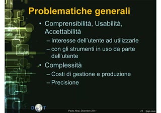 Problematiche generali
  • Comprensibilità, Usabilità,
    Accettabilità
    – Interesse dell’utente ad utilizzarle
    – con gli strumenti in uso da parte
      dell’utente
  • Complessità
    – Costi di gestione e produzione
    – Precisione



            Paolo Nesi, Dicembre 2011        24
 