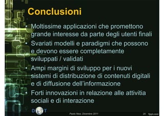 Conclusioni
• Moltissime applicazioni che promettono
  grande interesse da parte degli utenti finali
• Svariati modelli e paradigmi che possono
  e devono essere completamente
  sviluppati / validati
• Ampi margini di sviluppo per i nuovi
  sistemi di distribuzione di contenuti digitali
  e di diffusione dell’informazione
• Forti innovazioni in relazione alle attivitia
  sociali e di interazione
                Paolo Nesi, Dicembre 2011   25
 