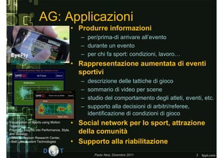 AG: Applicazioni
                                              • Produrre informazioni
                                                 – per/prima-di arrivare all’evento
                                                 – durante un evento
 EyePly                                          – per chi fa sport: condizioni, lavoro…
 http://www.eyeply.com/                       • Rappresentazione aumentata di eventi
                                                sportivi
                                                 –   descrizione delle tattiche di gioco
                                                 –   sommario di video per scene
                                                 –   studio del comportamento degli atleti, eventi, etc.
                                                 –   supporto alla decisioni di arbitri/referee,
                                                     identificazione di condizioni di gioco
Visualization of Sports using Motion
Trajectories:
                                              • Social network per lo sport, attrazione
Providing Insights into Performance, Style,
and Strategy,                                   della comunità
--IBM T.J.Watson Research Center,
--Bell Labs, Lucent Technologies              • Supporto alla riabilitazione
                                                       Paolo Nesi, Dicembre 2011                3
 