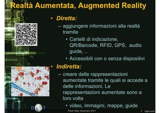 Realtà Aumentata, Augmented Reality
          • Diretta:
            – aggiungere informazioni alla realtà
              tramite
                • Cartelli di indicazione,
                  QR/Barcode, RFID, GPS, audio
                  guide, ..
                • Accessibili con o senza dispositivi
          • Indiretta:
            – creare delle rappresentazioni
              aumentate tramite le quali si accede a
              delle informazioni. Le
              rappresentazioni aumentate sono a
              loro volta
                • video, immagini, mappe, guide
                Paolo Nesi, Dicembre 2011          4
 