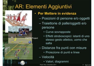 AR: Elementi Aggiuntivi
             • Per Mettere in evidenza
               – Posizioni di persone e/o oggetti
               – Traiettorie di palle/oggetti e/o
                 persone
                         • Curve sovrapposte
                         • Effetti stroboscopici: istanti di uno
    PISTE Project
                           stesso gesto atletico, uomo che
                           salta
                    – Distanze fra punti con misure
                         • Proiezione di punti e linee
                    – Velocità
                         • Valori, diagrammi
                    Paolo Nesi, Dicembre 2011             6
 