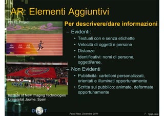 AR: Elementi Aggiuntivi
PISTE Project
                                • Per descrivere/dare informazioni
                                        – Evidenti:
                                            •   Testuali con e senza etichette
                                            •   Velocità di oggetti e persone
                                            •   Distanze
                                            •   Identificativi: nomi di persone,
                                                oggetti/aree.
                                        – Non Evidenti
                                            • Pubblicità: cartelloni personalizzati,
                                              orientati e illuminati opportunamente
                                            • Scritte sul pubblico: animate, deformate
                                              opportunamente
Institute of New Imaging Technologies
Universitat Jaume, Spain



                                         Paolo Nesi, Dicembre 2011                 7
 