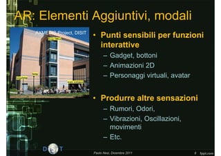 AR: Elementi Aggiuntivi, modali
   AXMEDIS Project, DISIT
                            • Punti sensibili per funzioni
                              interattive
                                  – Gadget, bottoni
                                  – Animazioni 2D
                                  – Personaggi virtuali, avatar


                            • Produrre altre sensazioni
                                  – Rumori, Odori,
                                  – Vibrazioni, Oscillazioni,
                                    movimenti
                                  – Etc.

                            Paolo Nesi, Dicembre 2011             8
 