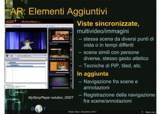 AR: Elementi Aggiuntivi
                               • Viste sincronizzate,
                                    multivideo/immagini
                                      – stessa scena da diversi punti di
                                        vista o in tempi differiti
                                      – scene simili con persone
                                        diverse, stesso gesto atletico
                                      – Tecniche di PiP, tiled, etc.
                               • In aggiunta
                                      – Navigazione fra scene e
                                        annotazioni
    MyStoryPlayer solution, DISIT
                                      – Registrazione della navigazione
                                        fra scene/annotazioni
                             Paolo Nesi, Dicembre 2011            9
 