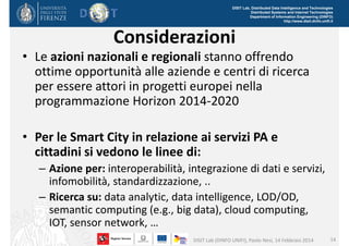 DISIT Lab, Distributed Data Intelligence and Technologies
Distributed Systems and Internet Technologies
Department of Information Engineering (DINFO)
http://www.disit.dinfo.unifi.it

Considerazioni
• Le azioni nazionali e regionali stanno offrendo 
ottime opportunità alle aziende e centri di ricerca 
per essere attori in progetti europei nella 
programmazione Horizon 2014‐2020
• Per le Smart City in relazione ai servizi PA e 
cittadini si vedono le linee di:
– Azione per: interoperabilità, integrazione di dati e servizi, 
infomobilità, standardizzazione, ..
– Ricerca su: data analytic, data intelligence, LOD/OD, 
semantic computing (e.g., big data), cloud computing, 
IOT, sensor network, …
DISIT Lab (DINFO UNIFI), Paolo Nesi, 14 Febbraio 2014

14

 