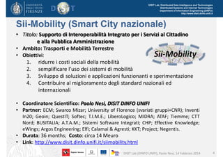 DISIT Lab, Distributed Data Intelligence and Technologies
Distributed Systems and Internet Technologies
Department of Information Engineering (DINFO)
http://www.disit.dinfo.unifi.it

Sii-Mobility (Smart City nazionale)
• Titolo: Supporto di Interoperabilità Integrato per i Servizi al Cittadino 
e alla Pubblica Amministrazione
• Ambito: Trasporti e Mobilità Terrestre 
• Obiettivi:
1. ridurre i costi sociali della mobilità
2. semplificare l’uso dei sistemi di mobilità
3. Sviluppo di soluzioni e applicazioni funzionanti e sperimentazione
4. Contribuire al miglioramento degli standard nazionali ed 
internazionali
• Coordinatore Scientifico: Paolo Nesi, DISIT DINFO UNIFI
• Partner: ECM; Swarco Mizar; University of Florence (svariati gruppi+CNR); Inventi
In20; Geoin; QuestIT; Softec; T.I.M.E.; LiberoLogico; MIDRA; ATAF; Tiemme; CTT
Nord; BUSITALIA; A.T.A.M.; Sistemi Software Integrati; CHP; Effective Knowledge;
eWings; Argos Engineering; Elfi; Calamai & Agresti; KKT; Project; Negentis.

• Durata: 36 months; Costo: circa 14 Meuro
• Link: http://www.disit.dinfo.unifi.it/siimobility.html
DISIT Lab (DINFO UNIFI), Paolo Nesi, 14 Febbraio 2014

4

 